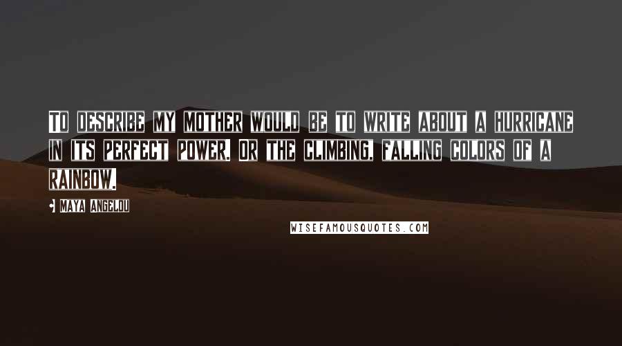 Maya Angelou Quotes: To describe my mother would be to write about a hurricane in its perfect power. Or the climbing, falling colors of a rainbow.