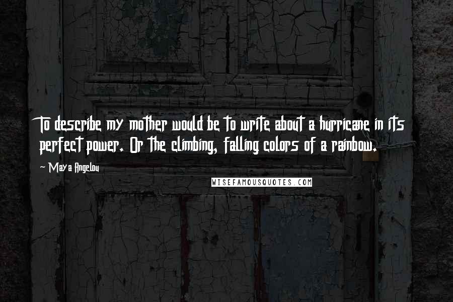 Maya Angelou Quotes: To describe my mother would be to write about a hurricane in its perfect power. Or the climbing, falling colors of a rainbow.