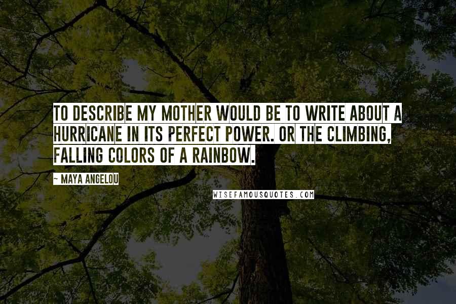 Maya Angelou Quotes: To describe my mother would be to write about a hurricane in its perfect power. Or the climbing, falling colors of a rainbow.