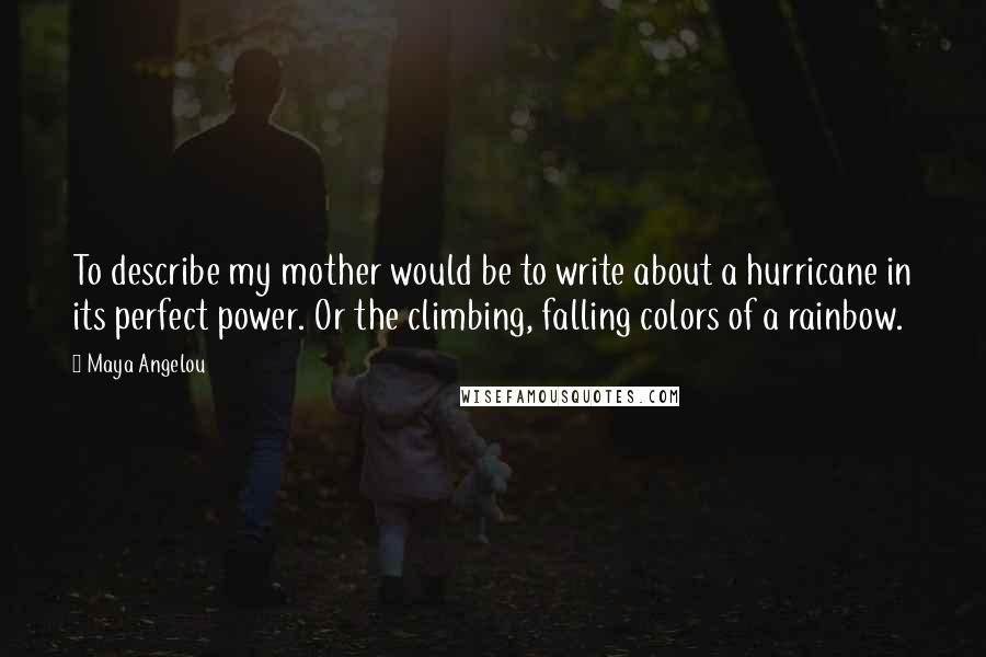 Maya Angelou Quotes: To describe my mother would be to write about a hurricane in its perfect power. Or the climbing, falling colors of a rainbow.