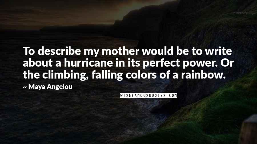 Maya Angelou Quotes: To describe my mother would be to write about a hurricane in its perfect power. Or the climbing, falling colors of a rainbow.