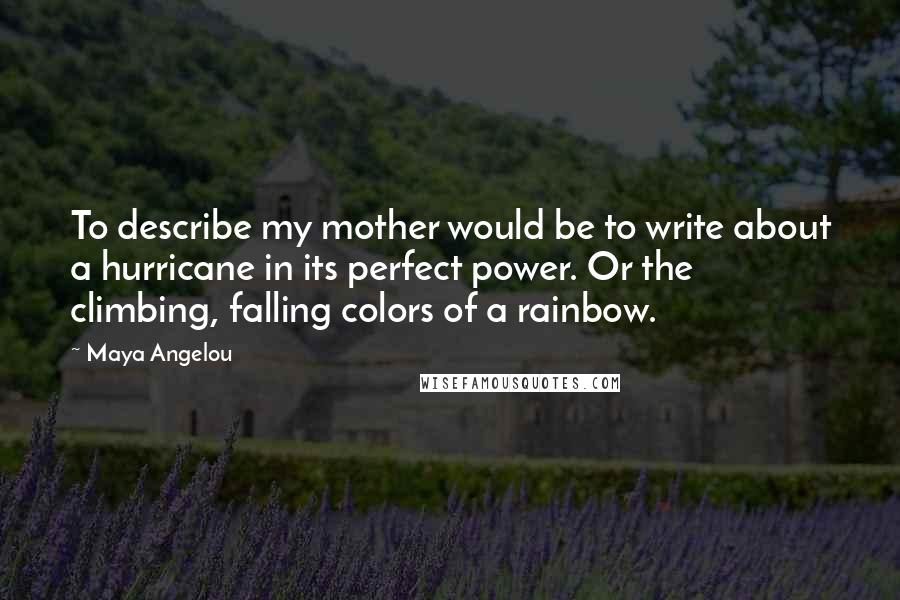 Maya Angelou Quotes: To describe my mother would be to write about a hurricane in its perfect power. Or the climbing, falling colors of a rainbow.