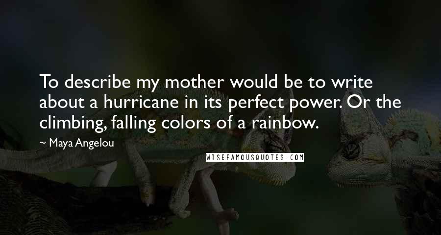 Maya Angelou Quotes: To describe my mother would be to write about a hurricane in its perfect power. Or the climbing, falling colors of a rainbow.