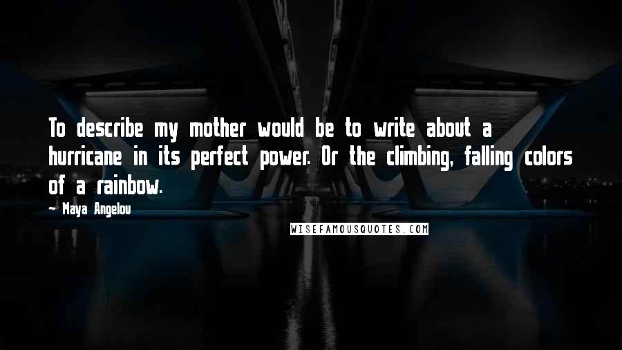 Maya Angelou Quotes: To describe my mother would be to write about a hurricane in its perfect power. Or the climbing, falling colors of a rainbow.