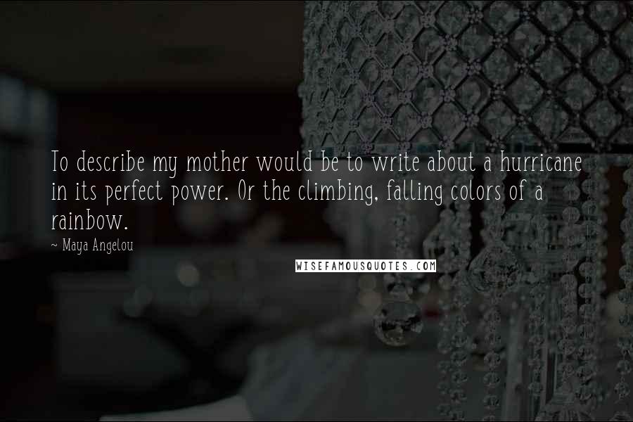 Maya Angelou Quotes: To describe my mother would be to write about a hurricane in its perfect power. Or the climbing, falling colors of a rainbow.