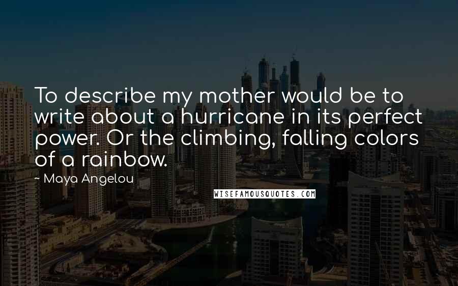 Maya Angelou Quotes: To describe my mother would be to write about a hurricane in its perfect power. Or the climbing, falling colors of a rainbow.