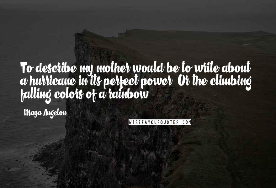 Maya Angelou Quotes: To describe my mother would be to write about a hurricane in its perfect power. Or the climbing, falling colors of a rainbow.