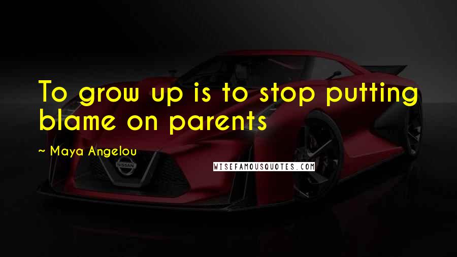 Maya Angelou Quotes: To grow up is to stop putting blame on parents