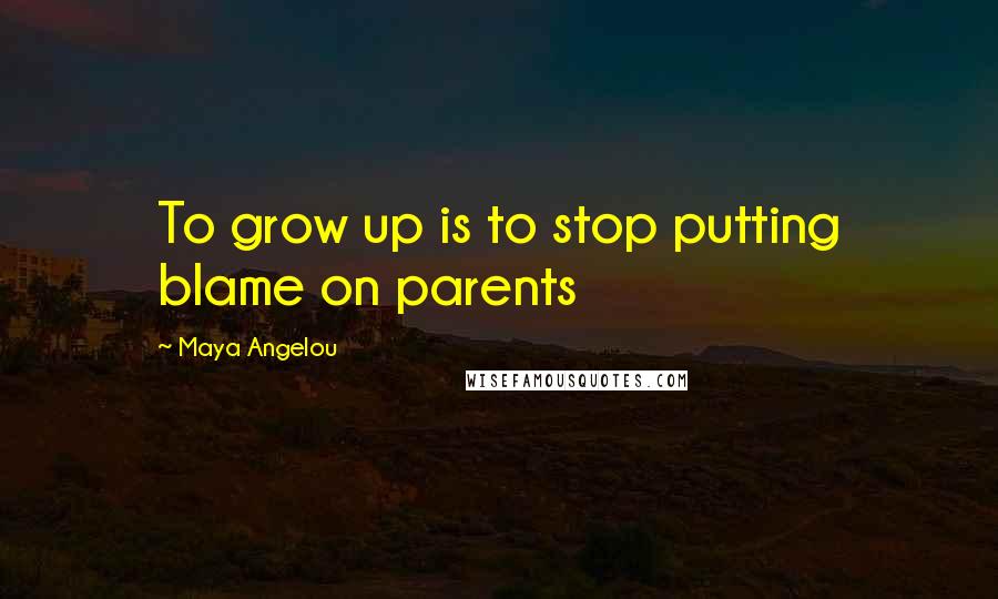 Maya Angelou Quotes: To grow up is to stop putting blame on parents