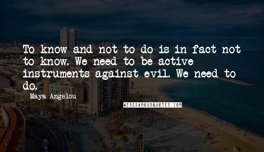 Maya Angelou Quotes: To know and not to do is in fact not to know. We need to be active instruments against evil. We need to do.