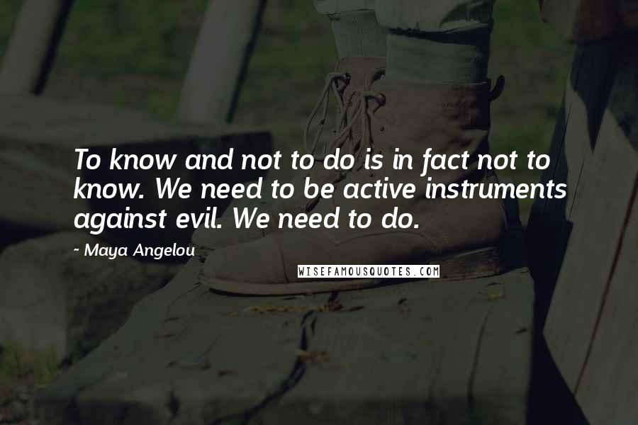 Maya Angelou Quotes: To know and not to do is in fact not to know. We need to be active instruments against evil. We need to do.