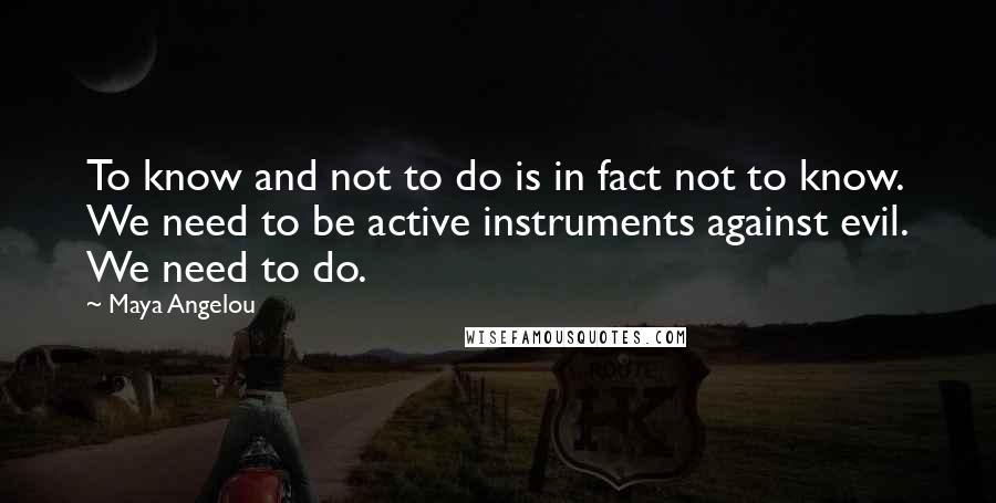 Maya Angelou Quotes: To know and not to do is in fact not to know. We need to be active instruments against evil. We need to do.