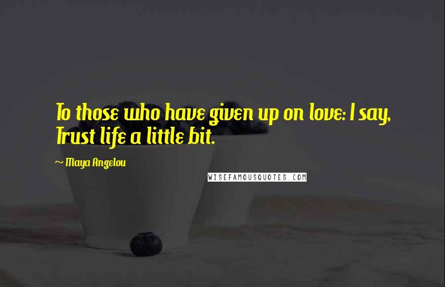 Maya Angelou Quotes: To those who have given up on love: I say, Trust life a little bit.