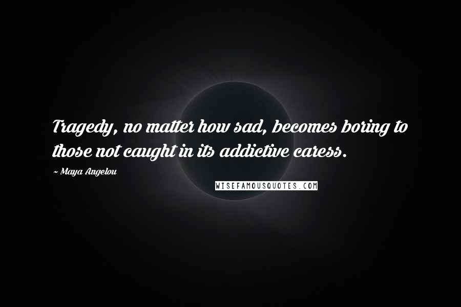 Maya Angelou Quotes: Tragedy, no matter how sad, becomes boring to those not caught in its addictive caress.