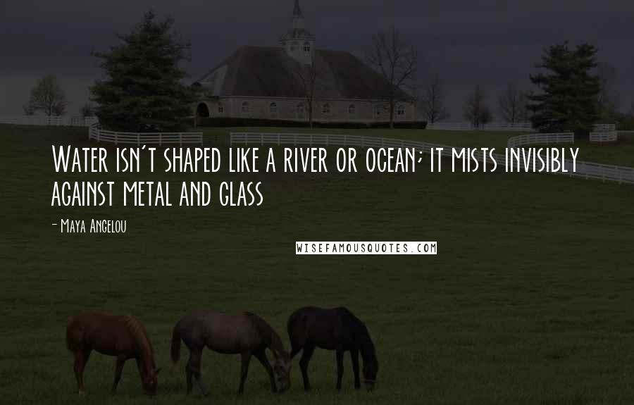 Maya Angelou Quotes: Water isn't shaped like a river or ocean; it mists invisibly against metal and glass