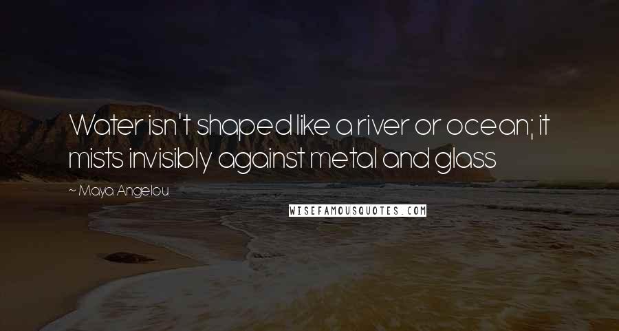 Maya Angelou Quotes: Water isn't shaped like a river or ocean; it mists invisibly against metal and glass