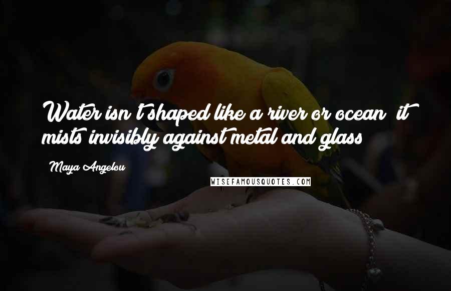 Maya Angelou Quotes: Water isn't shaped like a river or ocean; it mists invisibly against metal and glass