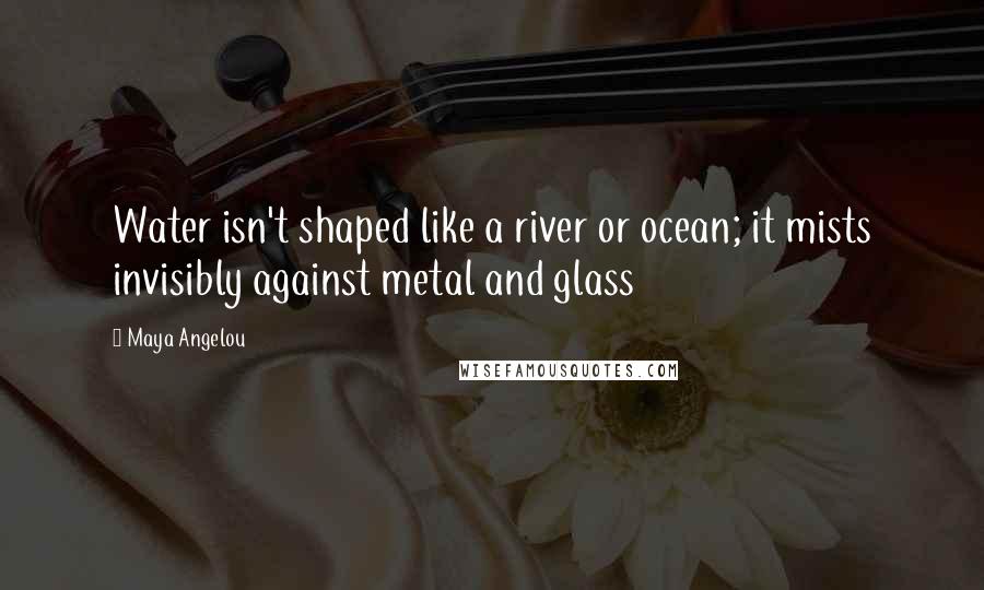 Maya Angelou Quotes: Water isn't shaped like a river or ocean; it mists invisibly against metal and glass