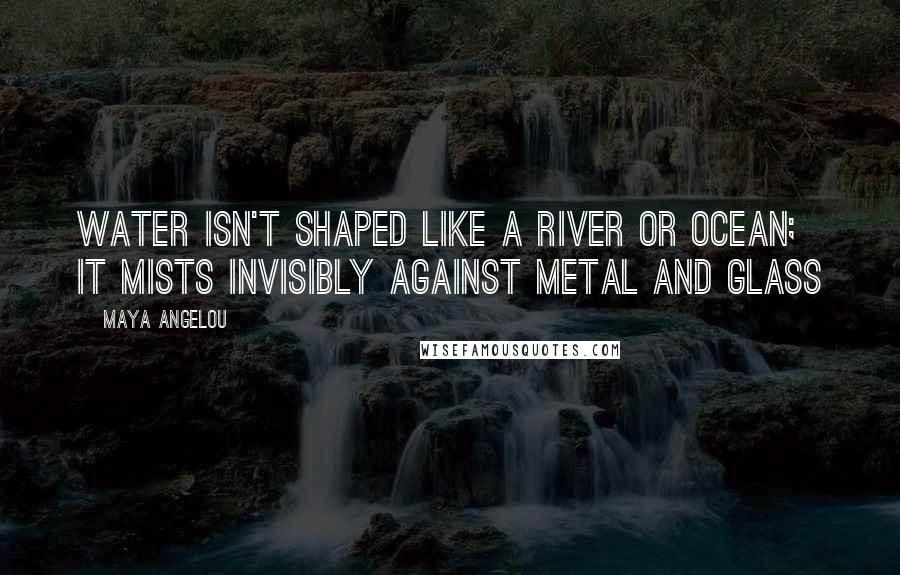 Maya Angelou Quotes: Water isn't shaped like a river or ocean; it mists invisibly against metal and glass