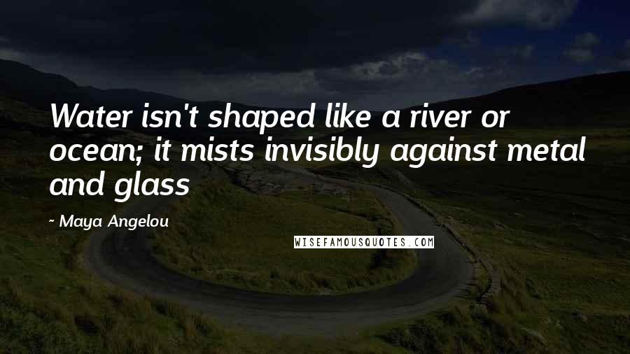 Maya Angelou Quotes: Water isn't shaped like a river or ocean; it mists invisibly against metal and glass