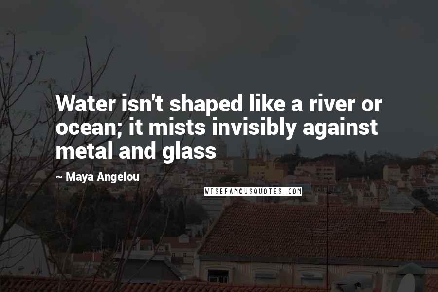 Maya Angelou Quotes: Water isn't shaped like a river or ocean; it mists invisibly against metal and glass