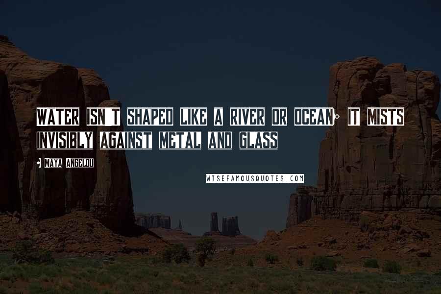 Maya Angelou Quotes: Water isn't shaped like a river or ocean; it mists invisibly against metal and glass