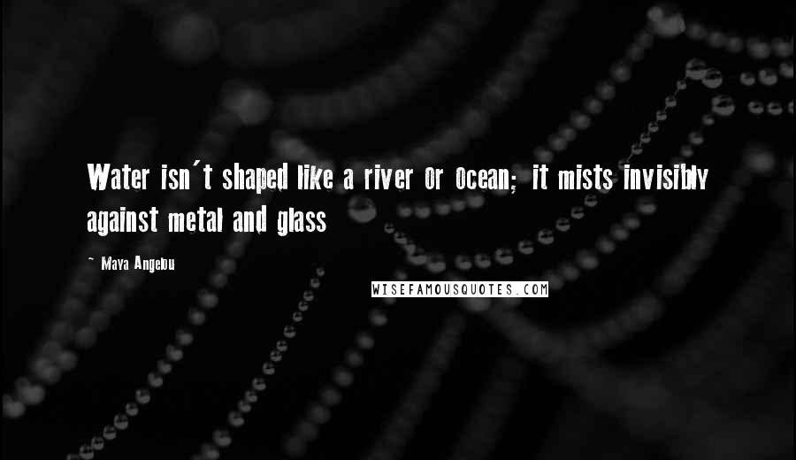 Maya Angelou Quotes: Water isn't shaped like a river or ocean; it mists invisibly against metal and glass