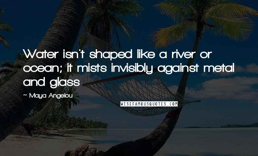Maya Angelou Quotes: Water isn't shaped like a river or ocean; it mists invisibly against metal and glass