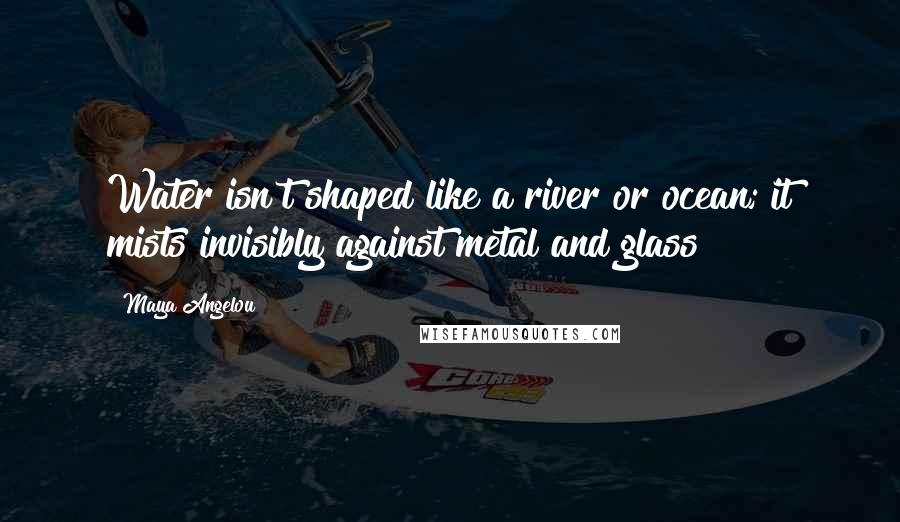 Maya Angelou Quotes: Water isn't shaped like a river or ocean; it mists invisibly against metal and glass