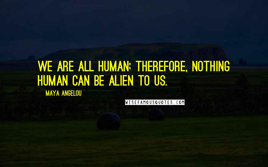 Maya Angelou Quotes: We are all human; therefore, nothing human can be alien to us.