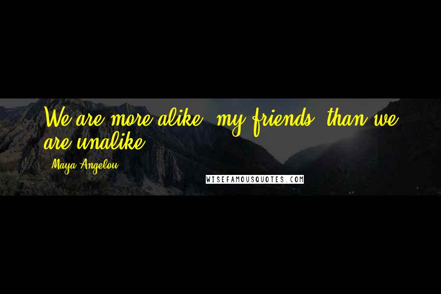 Maya Angelou Quotes: We are more alike, my friends, than we are unalike.