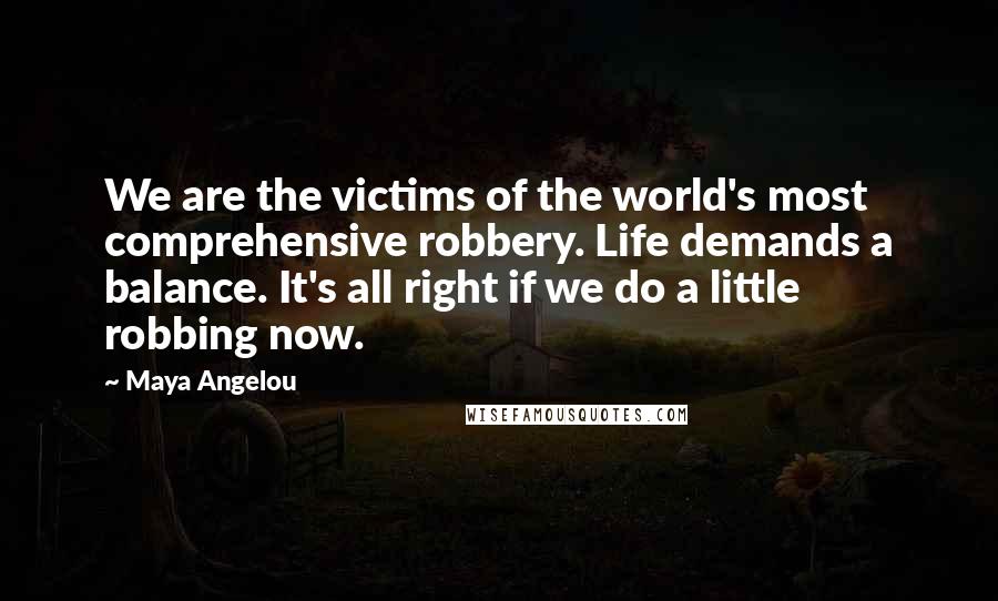 Maya Angelou Quotes: We are the victims of the world's most comprehensive robbery. Life demands a balance. It's all right if we do a little robbing now.