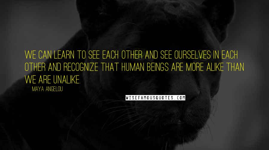 Maya Angelou Quotes: We can learn to see each other and see ourselves in each other and recognize that human beings are more alike than we are unalike.