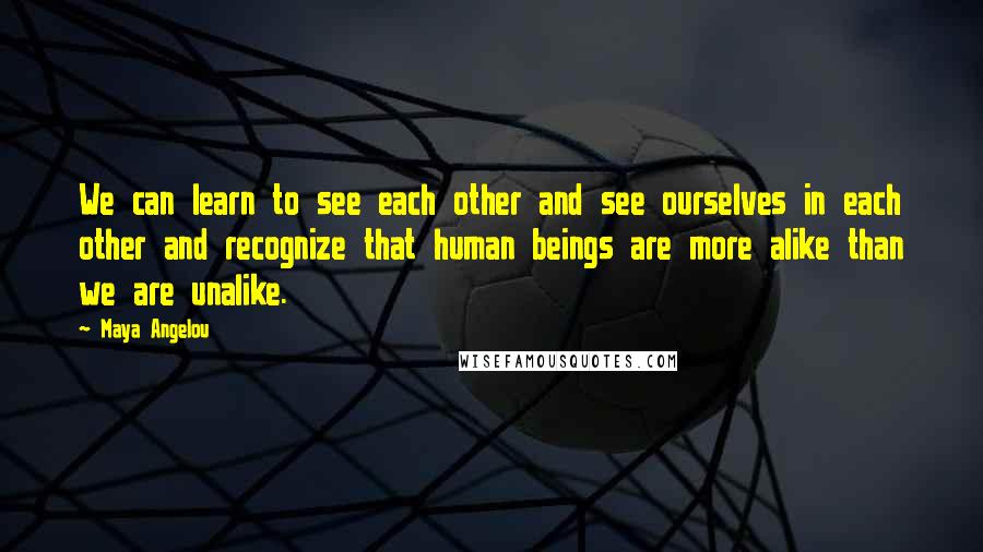 Maya Angelou Quotes: We can learn to see each other and see ourselves in each other and recognize that human beings are more alike than we are unalike.