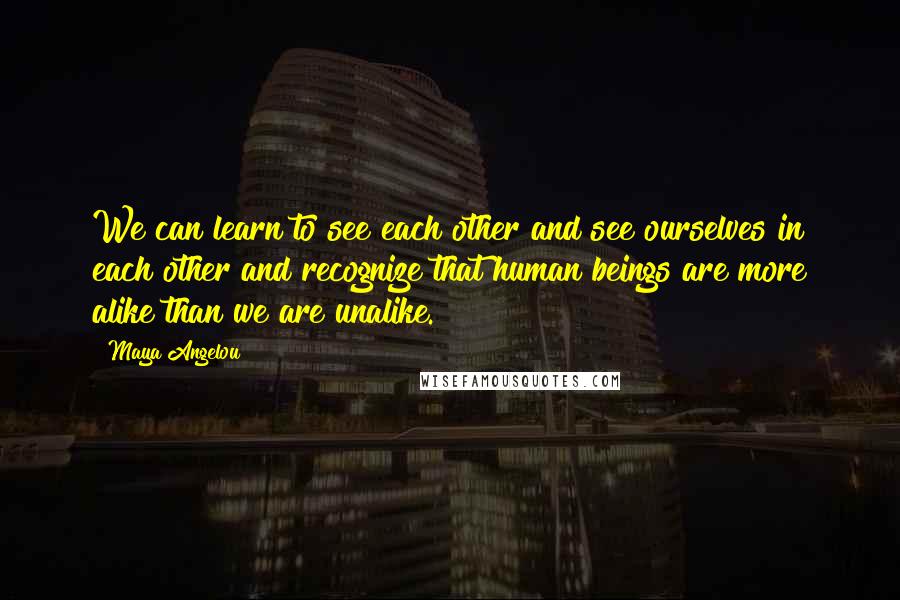 Maya Angelou Quotes: We can learn to see each other and see ourselves in each other and recognize that human beings are more alike than we are unalike.