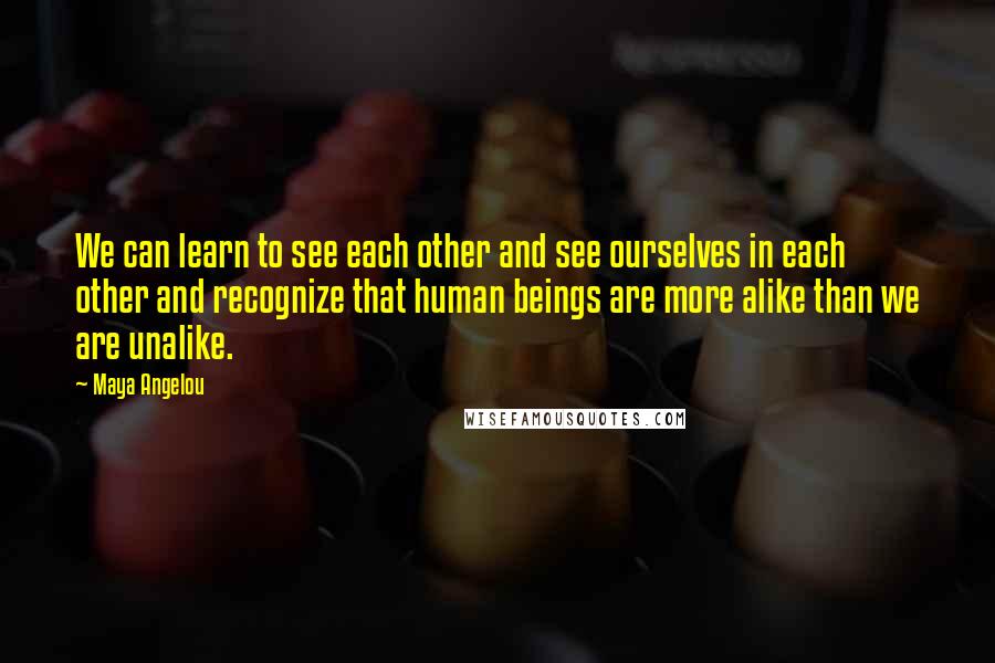 Maya Angelou Quotes: We can learn to see each other and see ourselves in each other and recognize that human beings are more alike than we are unalike.