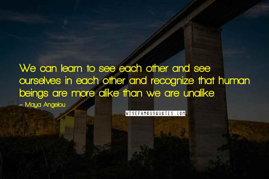 Maya Angelou Quotes: We can learn to see each other and see ourselves in each other and recognize that human beings are more alike than we are unalike.