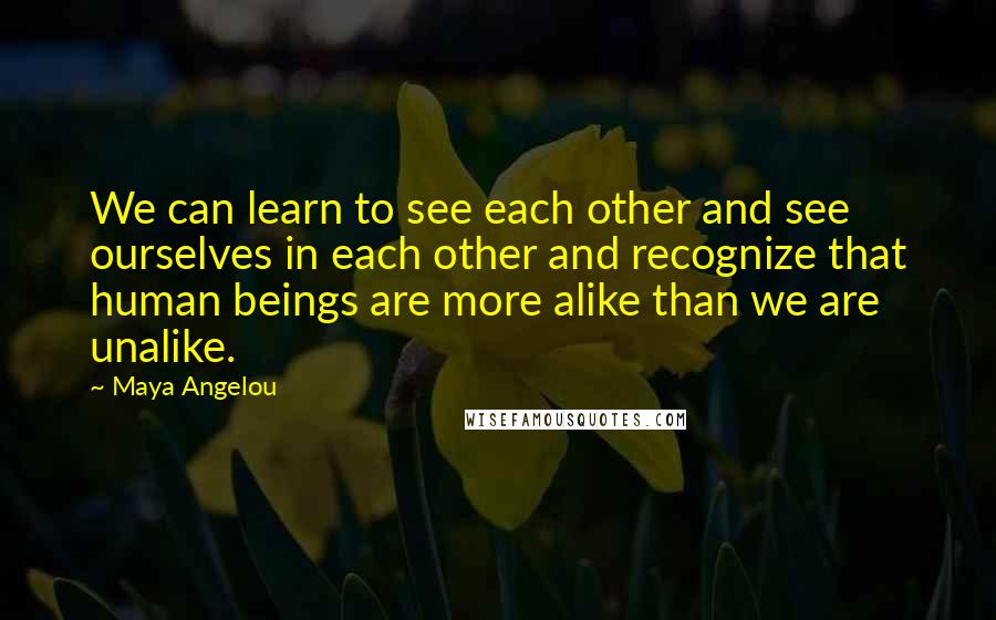 Maya Angelou Quotes: We can learn to see each other and see ourselves in each other and recognize that human beings are more alike than we are unalike.