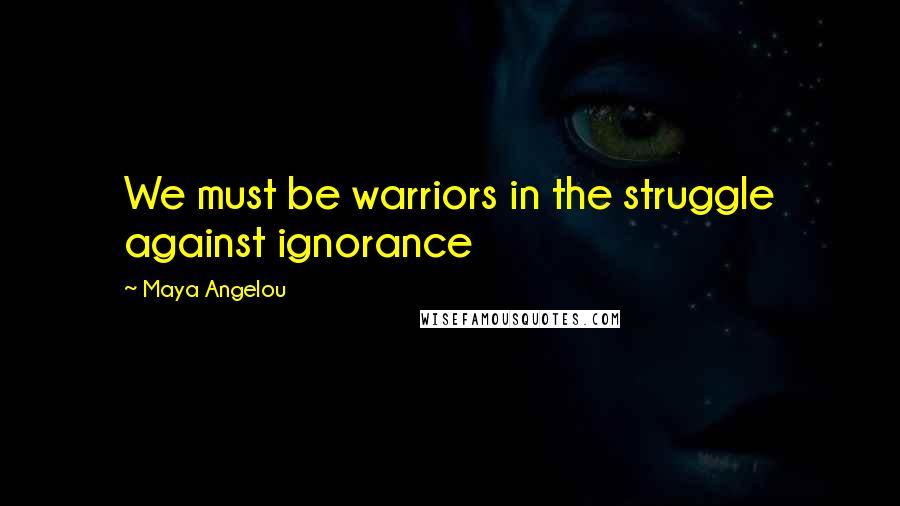 Maya Angelou Quotes: We must be warriors in the struggle against ignorance