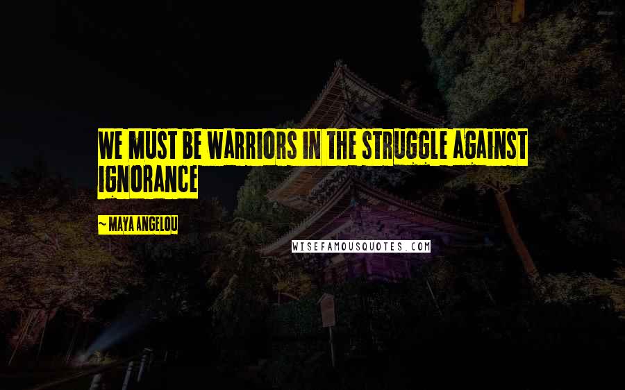 Maya Angelou Quotes: We must be warriors in the struggle against ignorance