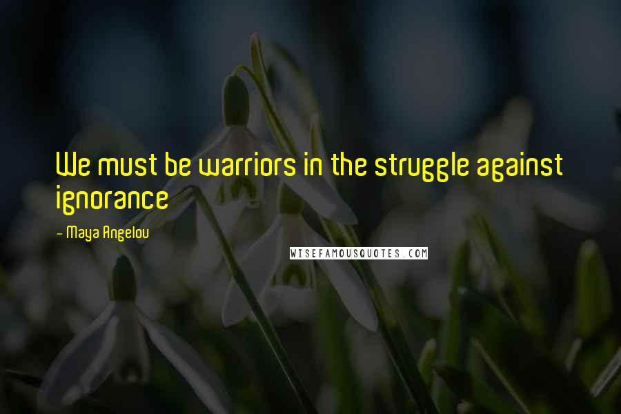 Maya Angelou Quotes: We must be warriors in the struggle against ignorance