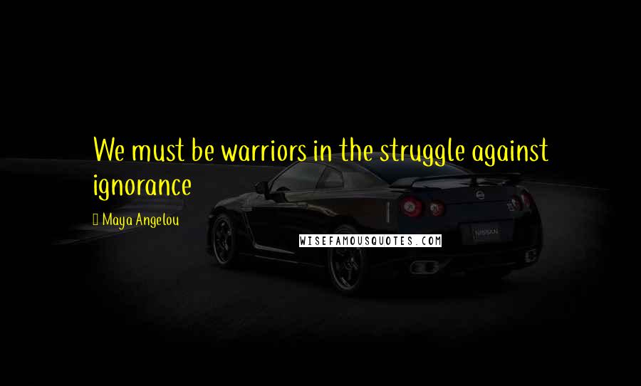 Maya Angelou Quotes: We must be warriors in the struggle against ignorance