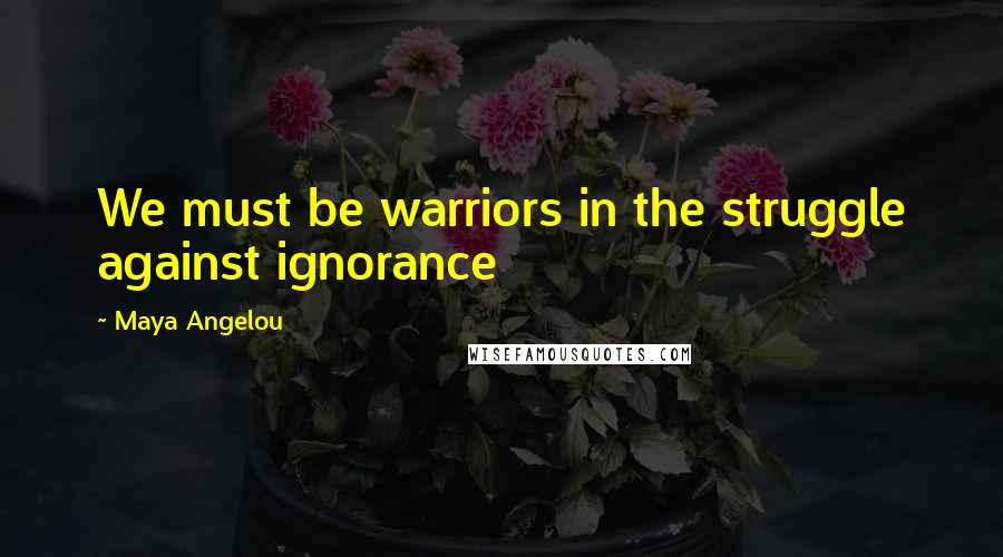 Maya Angelou Quotes: We must be warriors in the struggle against ignorance