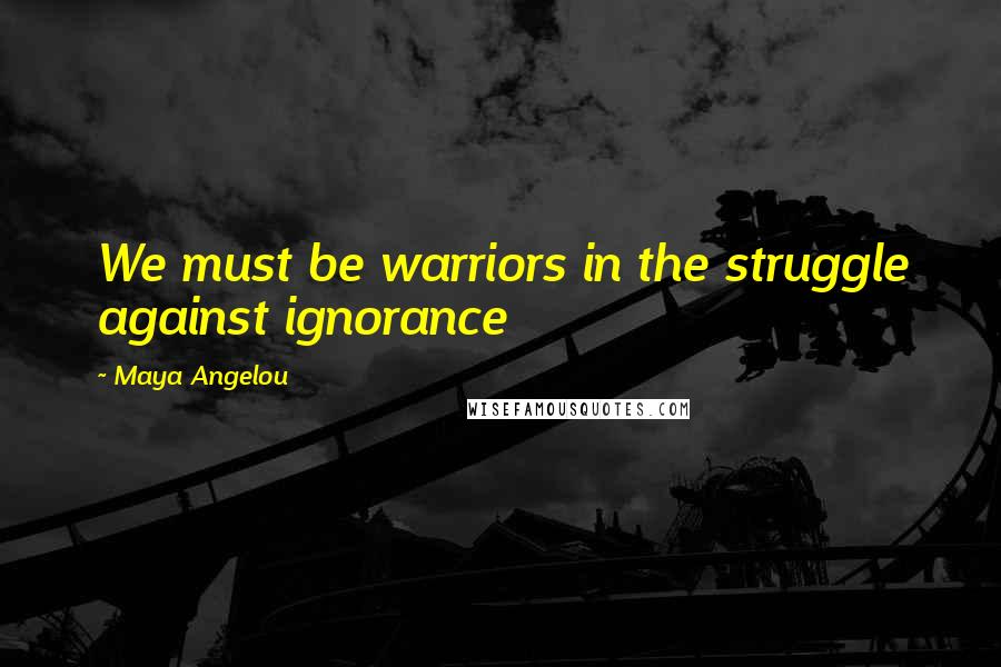 Maya Angelou Quotes: We must be warriors in the struggle against ignorance