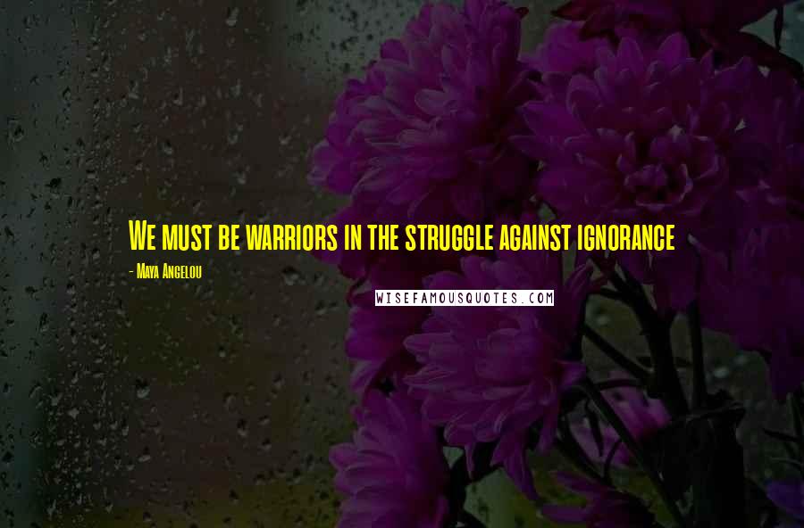 Maya Angelou Quotes: We must be warriors in the struggle against ignorance