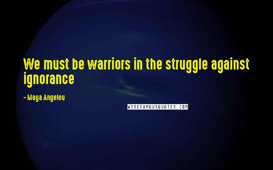 Maya Angelou Quotes: We must be warriors in the struggle against ignorance