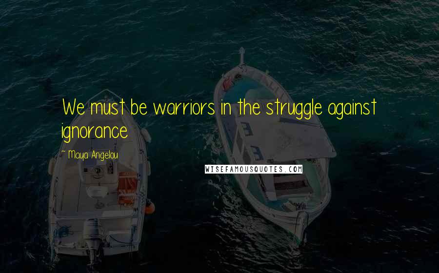 Maya Angelou Quotes: We must be warriors in the struggle against ignorance