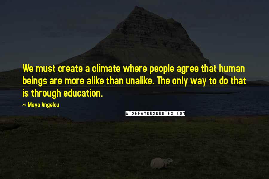 Maya Angelou Quotes: We must create a climate where people agree that human beings are more alike than unalike. The only way to do that is through education.