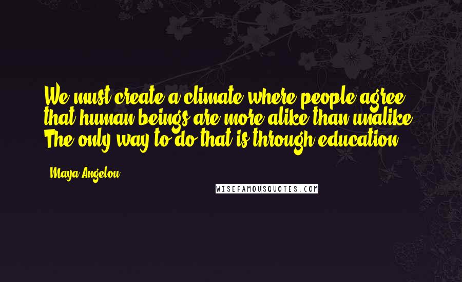 Maya Angelou Quotes: We must create a climate where people agree that human beings are more alike than unalike. The only way to do that is through education.