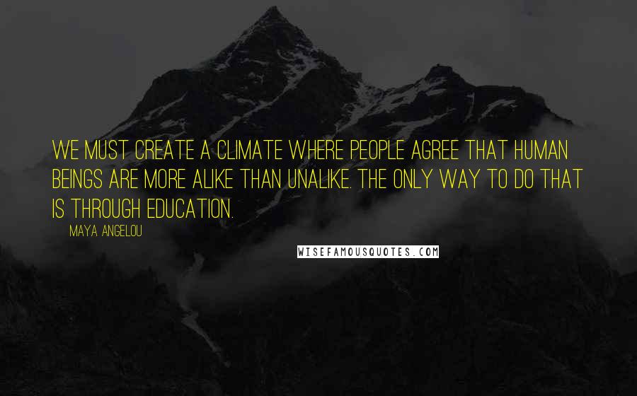 Maya Angelou Quotes: We must create a climate where people agree that human beings are more alike than unalike. The only way to do that is through education.